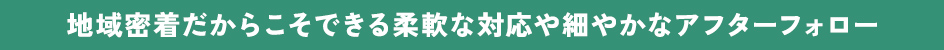 地域密着だからこそできる柔軟な対応や細やかなアフターフォロー